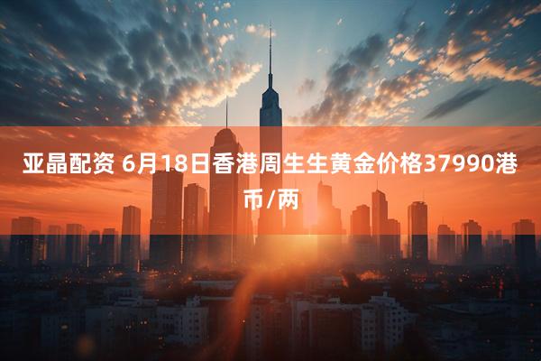 亚晶配资 6月18日香港周生生黄金价格37990港币/两