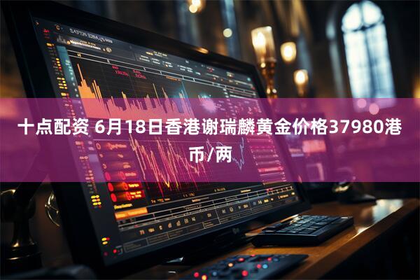 十点配资 6月18日香港谢瑞麟黄金价格37980港币/两