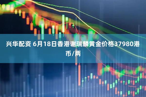 兴华配资 6月18日香港谢瑞麟黄金价格37980港币/两