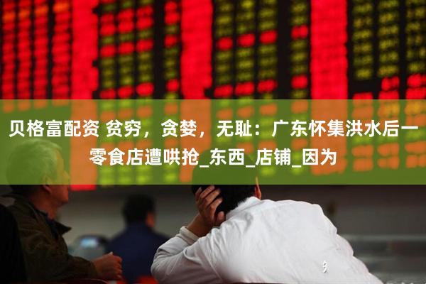 贝格富配资 贫穷，贪婪，无耻：广东怀集洪水后一零食店遭哄抢_东西_店铺_因为