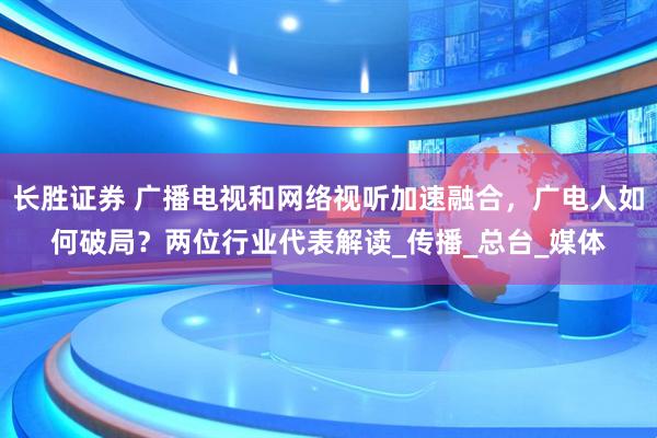 长胜证券 广播电视和网络视听加速融合，广电人如何破局？两位行业代表解读_传播_总台_媒体
