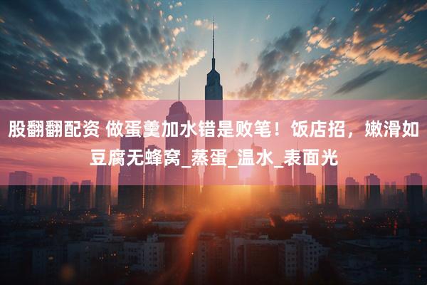 股翻翻配资 做蛋羹加水错是败笔！饭店招，嫩滑如豆腐无蜂窝_蒸蛋_温水_表面光