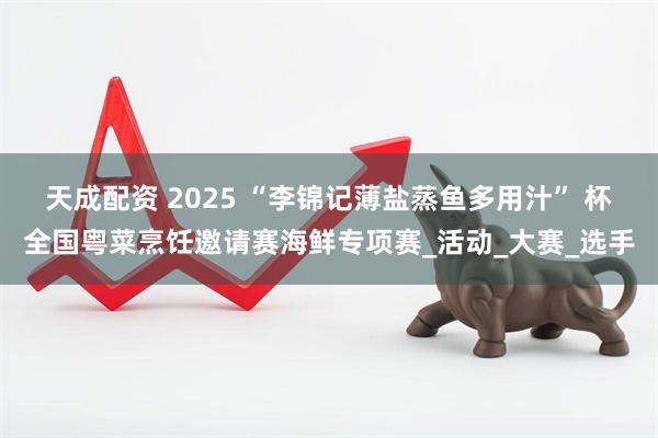 天成配资 2025 “李锦记薄盐蒸鱼多用汁” 杯全国粤菜烹饪邀请赛海鲜专项赛_活动_大赛_选手