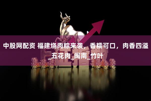 中股网配资 福建烧肉粽来袭，香糯可口，肉香四溢_五花肉_闽南_竹叶