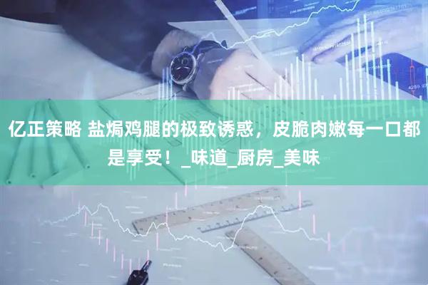亿正策略 盐焗鸡腿的极致诱惑，皮脆肉嫩每一口都是享受！_味道_厨房_美味