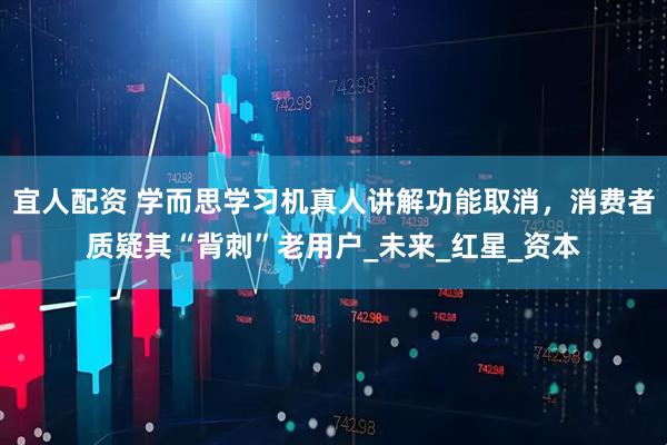 宜人配资 学而思学习机真人讲解功能取消，消费者质疑其“背刺”老用户_未来_红星_资本