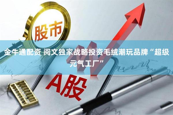 金牛通配资 阅文独家战略投资毛绒潮玩品牌“超级元气工厂”