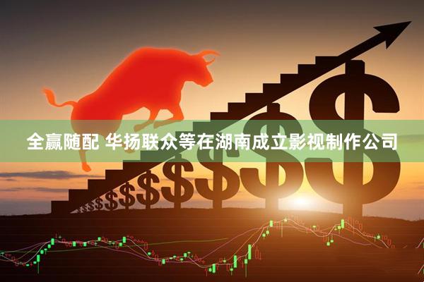 全赢随配 华扬联众等在湖南成立影视制作公司