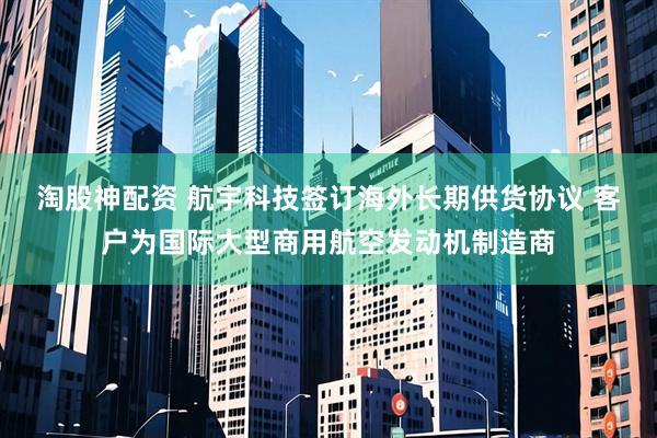 淘股神配资 航宇科技签订海外长期供货协议 客户为国际大型商用航空发动机制造商