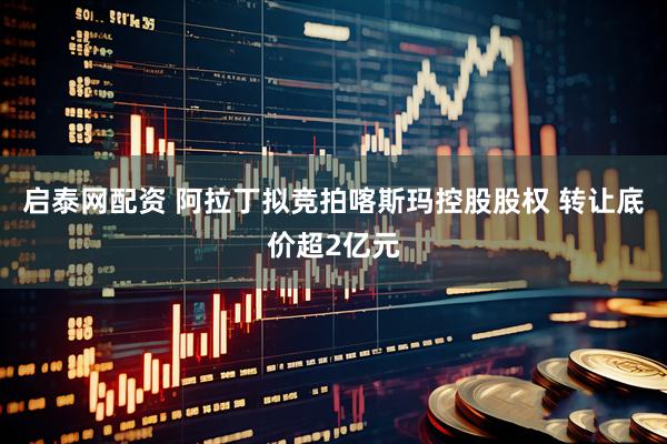启泰网配资 阿拉丁拟竞拍喀斯玛控股股权 转让底价超2亿元