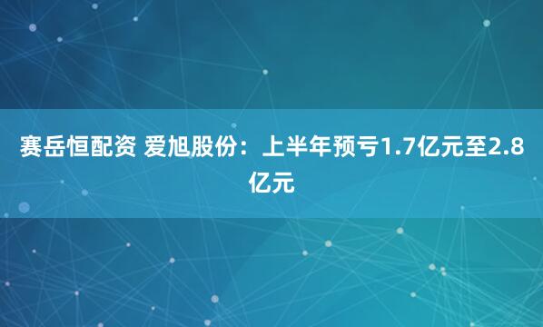 赛岳恒配资 爱旭股份：上半年预亏1.7亿元至2.8亿元
