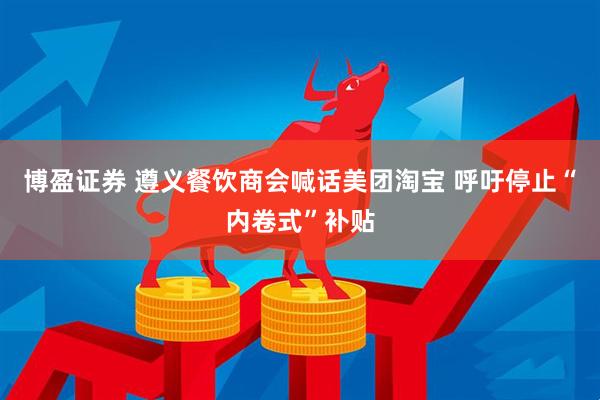 博盈证券 遵义餐饮商会喊话美团淘宝 呼吁停止“内卷式”补贴