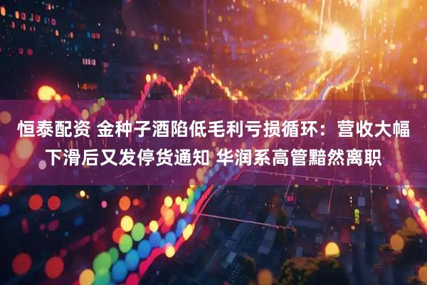 恒泰配资 金种子酒陷低毛利亏损循环：营收大幅下滑后又发停货通知 华润系高管黯然离职