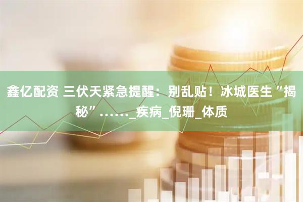 鑫亿配资 三伏天紧急提醒：别乱贴！冰城医生“揭秘”……_疾病_倪珊_体质