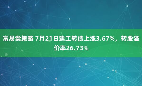 富易螽策略 7月21日建工转债上涨3.67%，转股溢价率26.73%