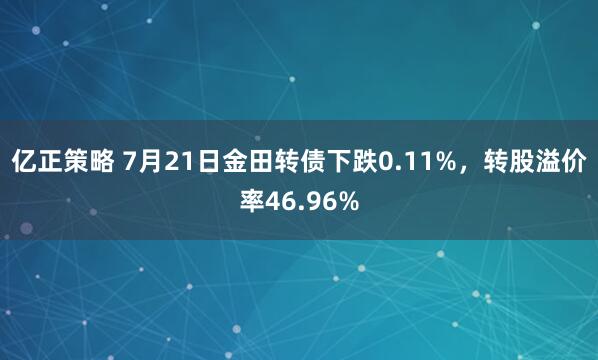 亿正策略 7月21日金田转债下跌0.11%，转股溢价率46.96%