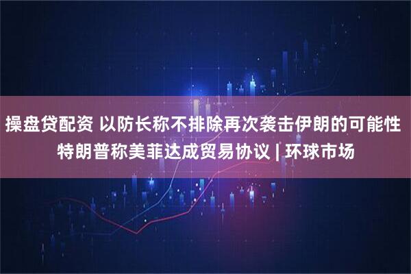 操盘贷配资 以防长称不排除再次袭击伊朗的可能性 特朗普称美菲达成贸易协议 | 环球市场