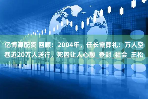 亿博源配资 回顾：2004年，任长霞葬礼：万人空巷近20万人送行，死因让人心酸_登封_社会_王松