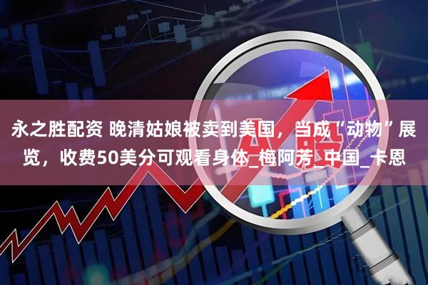 永之胜配资 晚清姑娘被卖到美国，当成“动物”展览，收费50美分可观看身体_梅阿芳_中国_卡恩