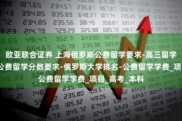 欧亚联合证券 上海俄罗斯公费留学要求-高三留学俄罗斯申请-公费留学分数要求-俄罗斯大学排名-公费留学学费_项目_高考_本科