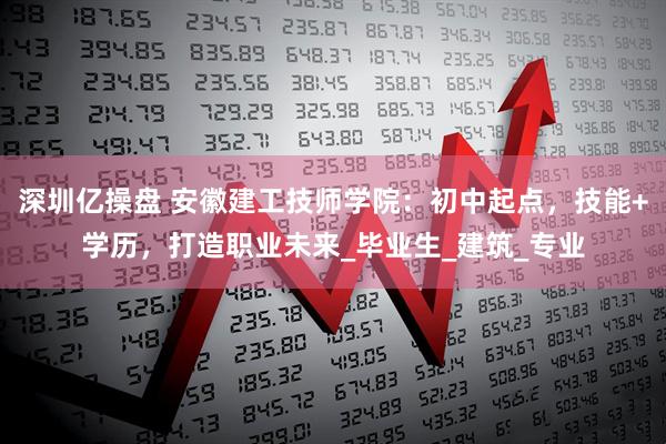 深圳亿操盘 安徽建工技师学院：初中起点，技能+学历，打造职业未来_毕业生_建筑_专业