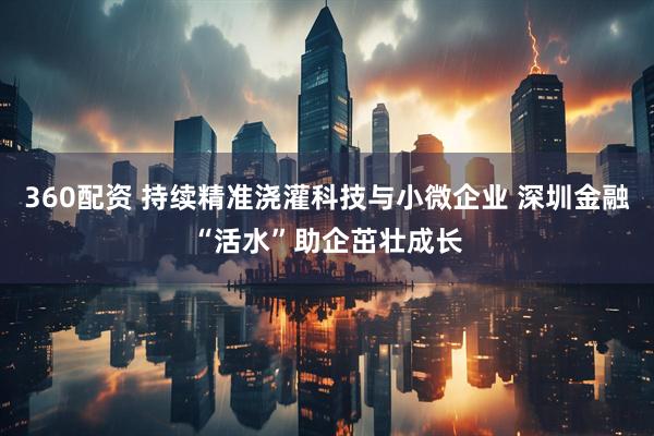 360配资 持续精准浇灌科技与小微企业 深圳金融“活水”助企茁壮成长