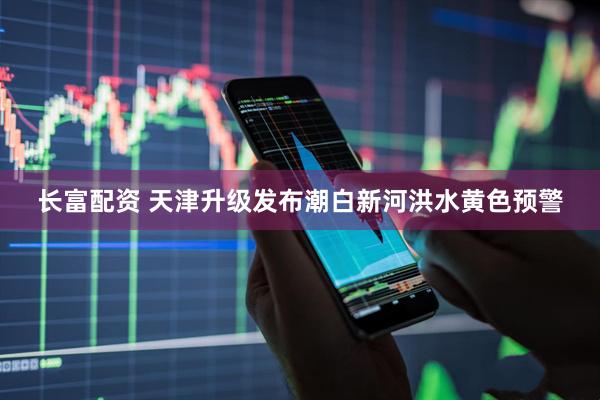 长富配资 天津升级发布潮白新河洪水黄色预警