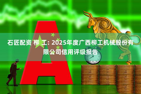 石匠配资 柳 工: 2025年度广西柳工机械股份有限公司信用评级报告