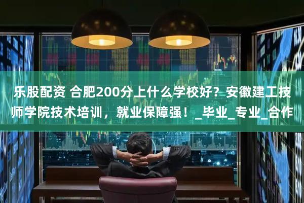 乐股配资 合肥200分上什么学校好？安徽建工技师学院技术培训，就业保障强！_毕业_专业_合作