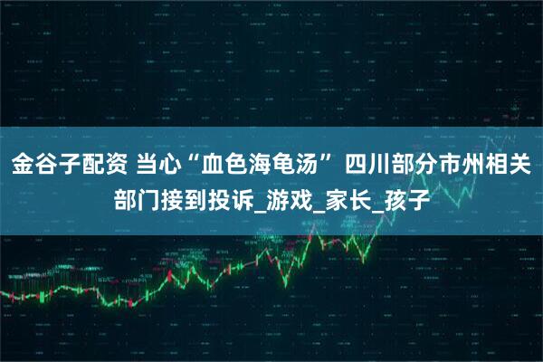 金谷子配资 当心“血色海龟汤” 四川部分市州相关部门接到投诉_游戏_家长_孩子