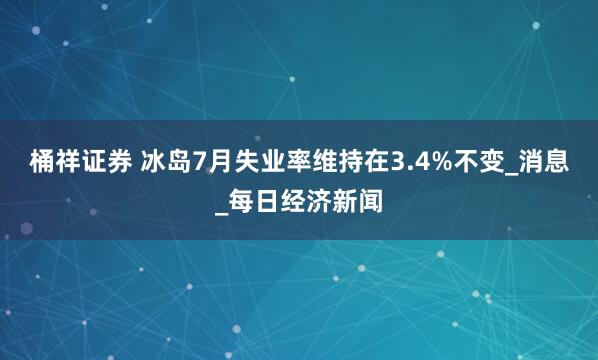桶祥证券 冰岛7月失业率维持在3.4%不变_消息_每日经济新闻