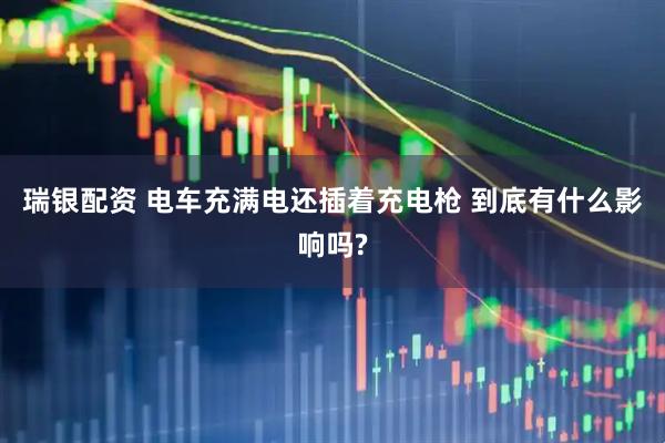 瑞银配资 电车充满电还插着充电枪 到底有什么影响吗?
