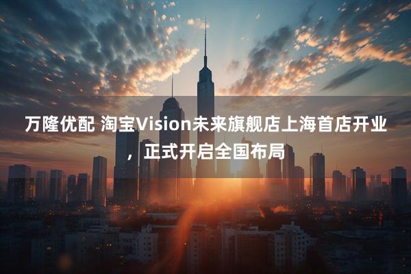 万隆优配 淘宝Vision未来旗舰店上海首店开业，正式开启全国布局