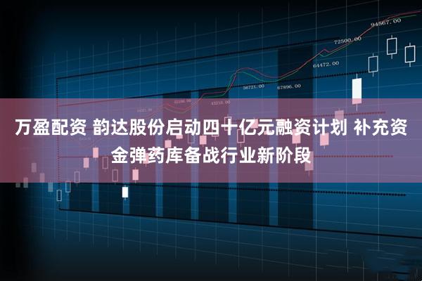 万盈配资 韵达股份启动四十亿元融资计划 补充资金弹药库备战行业新阶段