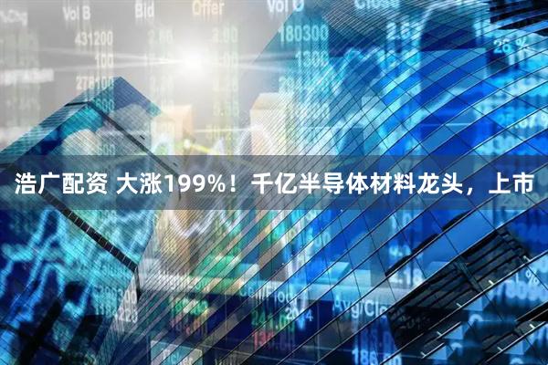 浩广配资 大涨199%！千亿半导体材料龙头，上市