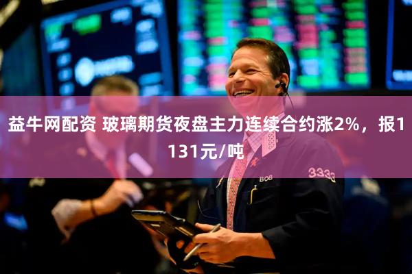 益牛网配资 玻璃期货夜盘主力连续合约涨2%，报1131元/吨