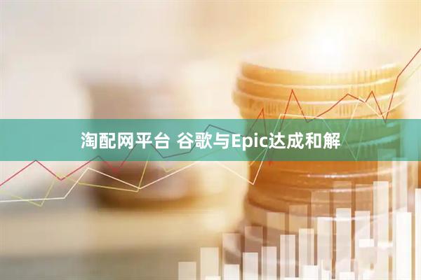 淘配网平台 谷歌与Epic达成和解