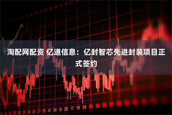 淘配网配资 亿道信息：亿封智芯先进封装项目正式签约