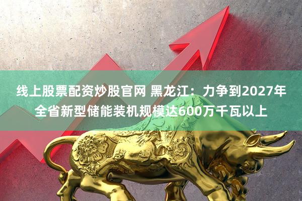 线上股票配资炒股官网 黑龙江：力争到2027年全省新型储能装机规模达600万千瓦以上