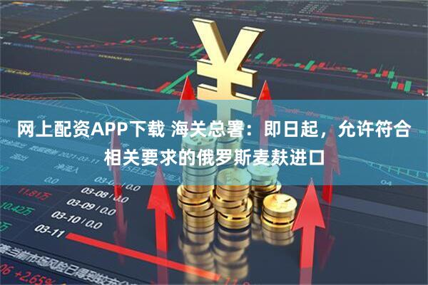网上配资APP下载 海关总署：即日起，允许符合相关要求的俄罗斯麦麸进口