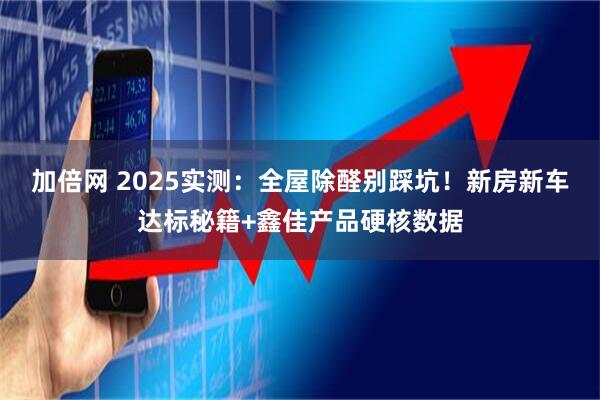 加倍网 2025实测:全屋除醛别踩坑!新房新车达标秘籍+鑫佳产品硬核数据