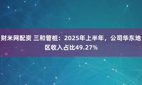 财米网配资 三和管桩：2025年上半年，公司华东地区收入占比49.27%