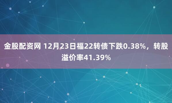 金股配资网 12月23日福22转债下跌0.38%，转股溢价率41.39%