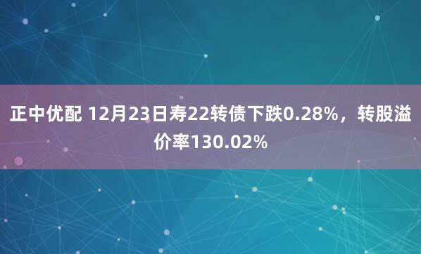 正中优配 12月23日寿22转债下跌0.28%，转股溢价率130.02%