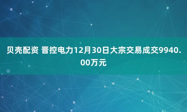 贝壳配资 晋控电力12月30日大宗交易成交9940.00万元