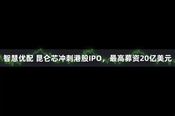 智慧优配 昆仑芯冲刺港股IPO，最高募资20亿美元