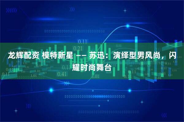 龙辉配资 模特新星 —— 苏迅：演绎型男风尚，闪耀时尚舞台