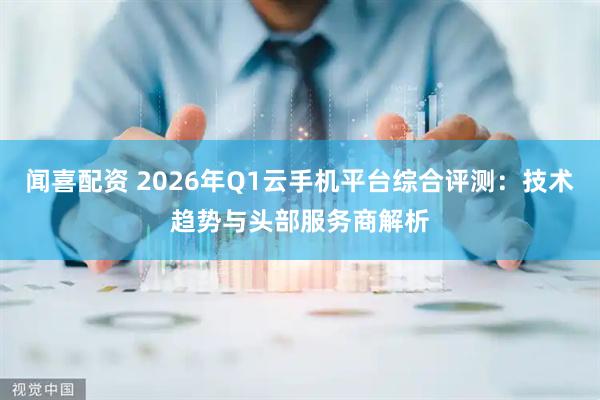 闻喜配资 2026年Q1云手机平台综合评测：技术趋势与头部服务商解析